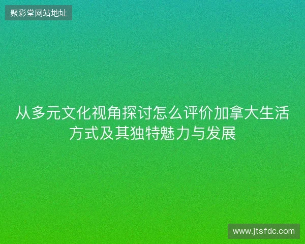 从多元文化视角探讨怎么评价加拿大生活方式及其独特魅力与发展