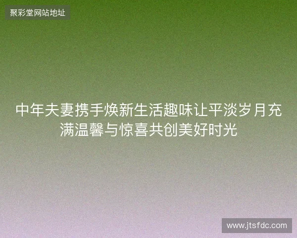 中年夫妻携手焕新生活趣味让平淡岁月充满温馨与惊喜共创美好时光