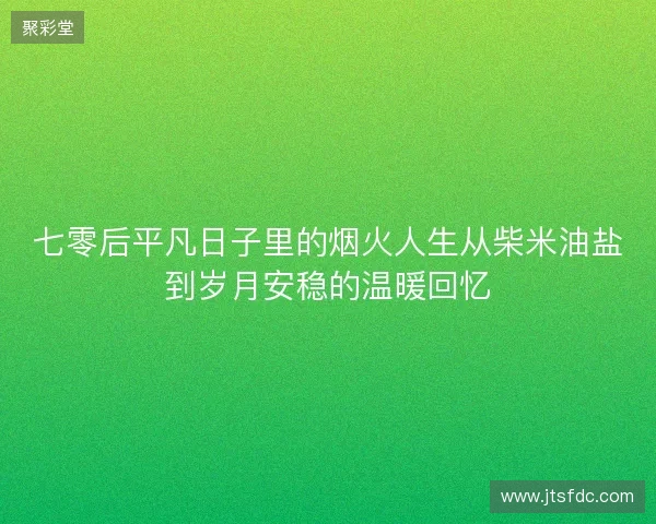七零后平凡日子里的烟火人生从柴米油盐到岁月安稳的温暖回忆