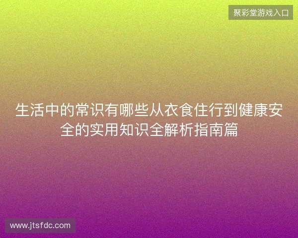 生活中的常识有哪些从衣食住行到健康安全的实用知识全解析指南篇