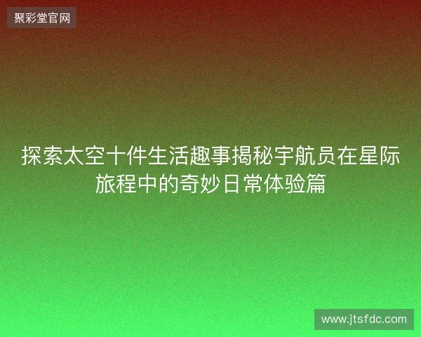 探索太空十件生活趣事揭秘宇航员在星际旅程中的奇妙日常体验篇